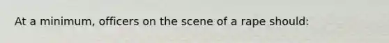 At a minimum, officers on the scene of a rape should: