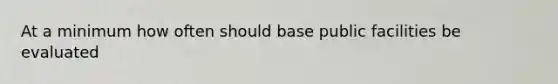 At a minimum how often should base public facilities be evaluated