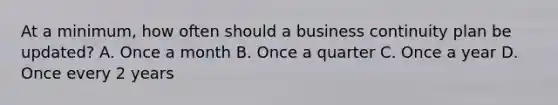 At a minimum, how often should a business continuity plan be updated? A. Once a month B. Once a quarter C. Once a year D. Once every 2 years