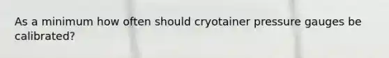 As a minimum how often should cryotainer pressure gauges be calibrated?