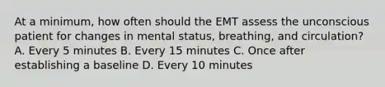 At a​ minimum, how often should the EMT assess the unconscious patient for changes in mental​ status, breathing, and​ circulation? A. Every 5 minutes B. Every 15 minutes C. Once after establishing a baseline D. Every 10 minutes