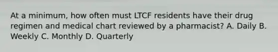 At a minimum, how often must LTCF residents have their drug regimen and medical chart reviewed by a pharmacist? A. Daily B. Weekly C. Monthly D. Quarterly