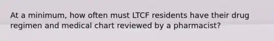 At a minimum, how often must LTCF residents have their drug regimen and medical chart reviewed by a pharmacist?