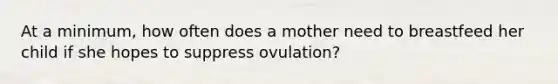 At a minimum, how often does a mother need to breastfeed her child if she hopes to suppress ovulation?