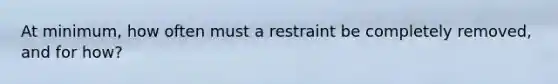 At minimum, how often must a restraint be completely removed, and for how?