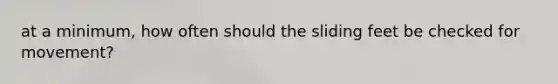 at a minimum, how often should the sliding feet be checked for movement?