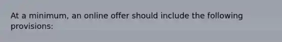 At a minimum, an online offer should include the following provisions: