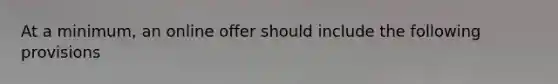 At a minimum, an online offer should include the following provisions