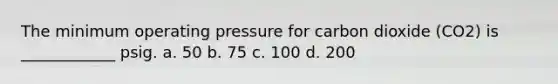 The minimum operating pressure for carbon dioxide (CO2) is ____________ psig. a. 50 b. 75 c. 100 d. 200