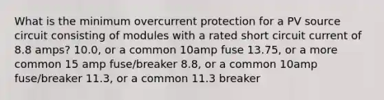 What is the minimum overcurrent protection for a PV source circuit consisting of modules with a rated short circuit current of 8.8 amps? 10.0, or a common 10amp fuse 13.75, or a more common 15 amp fuse/breaker 8.8, or a common 10amp fuse/breaker 11.3, or a common 11.3 breaker