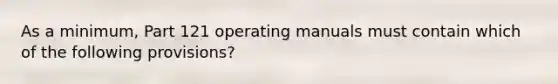 As a minimum, Part 121 operating manuals must contain which of the following provisions?