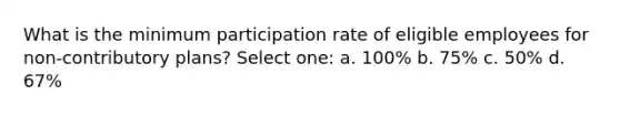 What is the minimum participation rate of eligible employees for non-contributory plans? Select one: a. 100% b. 75% c. 50% d. 67%