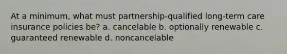 At a minimum, what must partnership-qualified long-term care insurance policies be? a. cancelable b. optionally renewable c. guaranteed renewable d. noncancelable