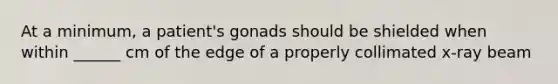 At a minimum, a patient's gonads should be shielded when within ______ cm of the edge of a properly collimated x-ray beam