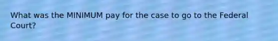 What was the MINIMUM pay for the case to go to the Federal Court?