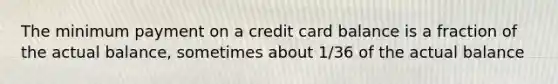 The minimum payment on a credit card balance is a fraction of the actual balance, sometimes about 1/36 of the actual balance