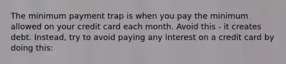 The minimum payment trap is when you pay the minimum allowed on your credit card each month. Avoid this - it creates debt. Instead, try to avoid paying any interest on a credit card by doing this: