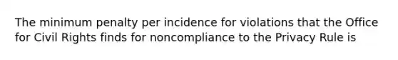 The minimum penalty per incidence for violations that the Office for Civil Rights finds for noncompliance to the Privacy Rule is