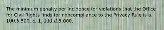 The minimum penalty per incidence for violations that the Office for Civil Rights finds for noncompliance to the Privacy Rule is a. 100. b.500. c. 1,000. d.5,000.