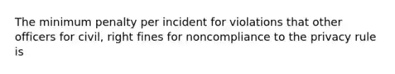 The minimum penalty per incident for violations that other officers for civil, right fines for noncompliance to the privacy rule is