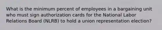 What is the minimum percent of employees in a bargaining unit who must sign authorization cards for the National Labor Relations Board (NLRB) to hold a union representation election?