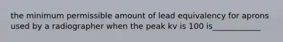 the minimum permissible amount of lead equivalency for aprons used by a radiographer when the peak kv is 100 is____________