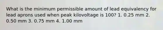 What is the minimum permissible amount of lead equivalency for lead aprons used when peak kilovoltage is 100? 1. 0.25 mm 2. 0.50 mm 3. 0.75 mm 4. 1.00 mm