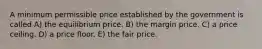 A minimum permissible price established by the government is called A) the equilibrium price. B) the margin price. C) a price ceiling. D) a price floor. E) the fair price.