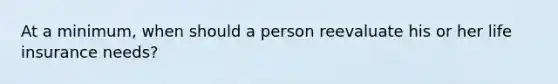 At a minimum, when should a person reevaluate his or her life insurance needs?