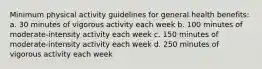 Minimum physical activity guidelines for general health benefits: a. 30 minutes of vigorous activity each week b. 100 minutes of moderate-intensity activity each week c. 150 minutes of moderate-intensity activity each week d. 250 minutes of vigorous activity each week