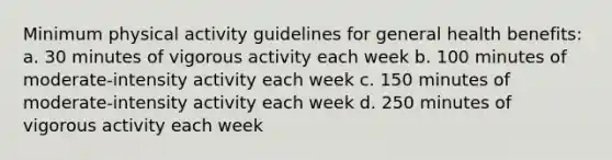 Minimum physical activity guidelines for general health benefits: a. 30 minutes of vigorous activity each week b. 100 minutes of moderate-intensity activity each week c. 150 minutes of moderate-intensity activity each week d. 250 minutes of vigorous activity each week