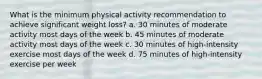 What is the minimum physical activity recommendation to achieve significant weight loss? a. 30 minutes of moderate activity most days of the week b. 45 minutes of moderate activity most days of the week c. 30 minutes of high-intensity exercise most days of the week d. 75 minutes of high-intensity exercise per week