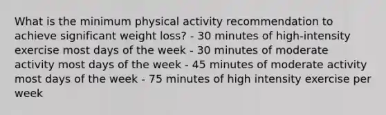 What is the minimum physical activity recommendation to achieve significant weight loss? - 30 minutes of high-intensity exercise most days of the week - 30 minutes of moderate activity most days of the week - 45 minutes of moderate activity most days of the week - 75 minutes of high intensity exercise per week