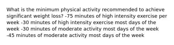 What is the minimum physical activity recommended to achieve significant weight loss? -75 minutes of high intensity exercise per week -30 minutes of high intensity exercise most days of the week -30 minutes of moderate activity most days of the week -45 minutes of moderate activity most days of the week