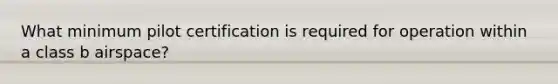 What minimum pilot certification is required for operation within a class b airspace?