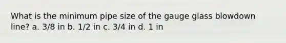 What is the minimum pipe size of the gauge glass blowdown line? a. 3/8 in b. 1/2 in c. 3/4 in d. 1 in