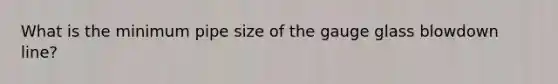 What is the minimum pipe size of the gauge glass blowdown line?