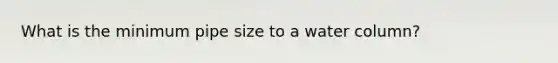 What is the minimum pipe size to a water column?