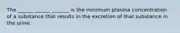 The ______ ______ _______ is the minimum plasma concentration of a substance that results in the excretion of that substance in the urine.