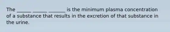 The ______ ______ _______ is the minimum plasma concentration of a substance that results in the excretion of that substance in the urine.