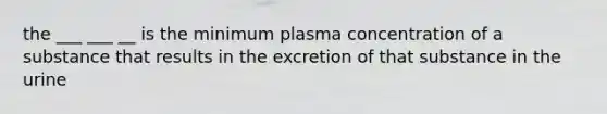 the ___ ___ __ is the minimum plasma concentration of a substance that results in the excretion of that substance in the urine