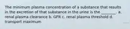 The minimum plasma concentration of a substance that results in the excretion of that substance in the urine is the ________. a. renal plasma clearance b. GFR c. renal plasma threshold d. transport maximum