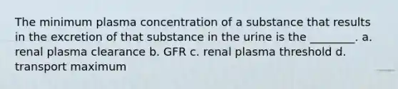 The minimum plasma concentration of a substance that results in the excretion of that substance in the urine is the ________. a. renal plasma clearance b. GFR c. renal plasma threshold d. transport maximum