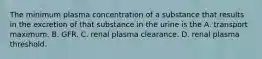 The minimum plasma concentration of a substance that results in the excretion of that substance in the urine is the A. transport maximum. B. GFR. C. renal plasma clearance. D. renal plasma threshold.