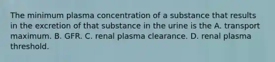 The minimum plasma concentration of a substance that results in the excretion of that substance in the urine is the A. transport maximum. B. GFR. C. renal plasma clearance. D. renal plasma threshold.