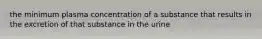 the minimum plasma concentration of a substance that results in the excretion of that substance in the urine