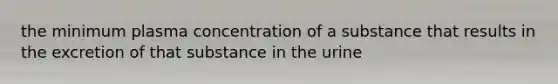 the minimum plasma concentration of a substance that results in the excretion of that substance in the urine