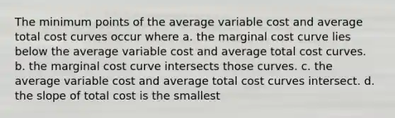 The minimum points of the average variable cost and average total cost curves occur where a. the marginal cost curve lies below the average variable cost and average total cost curves. b. the marginal cost curve intersects those curves. c. the average variable cost and average total cost curves intersect. d. the slope of total cost is the smallest