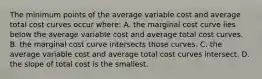 The minimum points of the average variable cost and average total cost curves occur where: A. the marginal cost curve lies below the average variable cost and average total cost curves. B. the marginal cost curve intersects those curves. C. the average variable cost and average total cost curves intersect. D. the slope of total cost is the smallest.