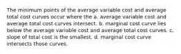 The minimum points of the average variable cost and average total cost curves occur where the a. average variable cost and average total cost curves intersect. b. marginal cost curve lies below the average variable cost and average total cost curves. c. slope of total cost is the smallest. d. marginal cost curve intersects those curves.